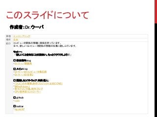 このスライドについて
作成者：Dr.ウーパ
業種 エンジニアリング
場所 日本
紹介 コンピュータ関係の情報に興味を持っています。
日々、新しいコンピュータ関係の情報の収集に勤しんでいます。
モットー：
「新しいことを知ることは面白い。もっとワクワクしよう！」
□ 総合案内blog
・Dr.ウーパ情報局
□ メインblog
・Dr.ウーパのコンピュータ備忘録
・Dr.ウーパの日常2
□ 開発したソフトウェア(共同/個人)
・「ひよこの大冒険」制作プロジェクト2(SECOND)
・BiEarth type 1
・粉々ブロック崩し制作ブログ
・CPU使用率コントローラー
□ github
・u-pa
□ twitter
・hiyokoXP
 