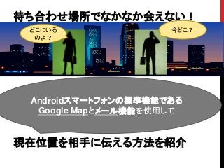 待ち合わせ場所でなかなか会えない！
現在位置を相手に伝える方法を紹介
Androidスマートフォンの標準機能である
Google Mapとメール機能を使用して
今どこ？どこにいる
のよ？
 