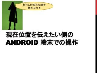 現在位置を伝えたい側の
ANDROID 端末での操作
わたしの現在位置を
教えるわ！
 