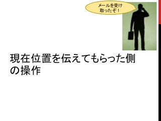 現在位置を伝えてもらった側
の操作
メールを受け
取ったぞ！
 