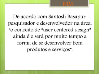 De acordo com Santosh Basapur,
pesquisador e desenvolvedor na área,
“o conceito de “user centered design”
ainda é e será por muito tempo a
forma de se desenvolver bom
produtos e serviços”.
IHM
 