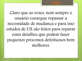 Claro que as vezes, nem sempre o
usuário consegue repassar a
necessidade de mudança e para isso
estudos de UX são feitos para reparar
esses detalhes que podem fazer
pequenos processos defeituosos bem
melhores.
IHM
 