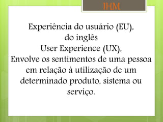 Experiência do usuário (EU),
do inglês
User Experience (UX),
Envolve os sentimentos de uma pessoa
em relação à utilização de um
determinado produto, sistema ou
serviço.
IHM
 
