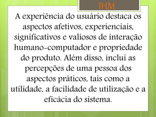 A experiência do usuário destaca os
aspectos afetivos, experienciais,
significativos e valiosos de interação
humano-computador e propriedade
do produto. Além disso, inclui as
percepções de uma pessoa dos
aspectos práticos, tais como a
utilidade, a facilidade de utilização e a
eficácia do sistema.
IHM
 