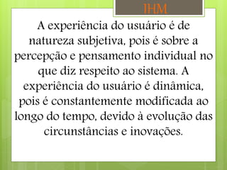 IHM
A experiência do usuário é de
natureza subjetiva, pois é sobre a
percepção e pensamento individual no
que diz respeito ao sistema. A
experiência do usuário é dinâmica,
pois é constantemente modificada ao
longo do tempo, devido à evolução das
circunstâncias e inovações.
 