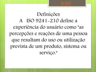 Definições
A ISO 9241-210 define a
experiência do usuário como "as
percepções e reações de uma pessoa
que resultam do uso ou utilização
prevista de um produto, sistema ou
serviço."
IHM
 