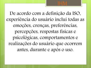 De acordo com a definição da ISO,
experiência do usuário inclui todas as
emoções, crenças, preferências,
percepções, respostas físicas e
psicológicas, comportamentos e
realizações do usuário que ocorrem
antes, durante e após o uso.
IHM
 