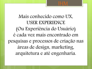 Mais conhecido como UX,
USER EXPERIENCE
(Ou Experiência do Usuário)
é cada vez mais encontrado em
pesquisas e processos de criação nas
áreas de design, marketing,
arquitetura e até engenharia.
IHM
 