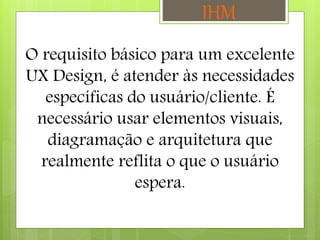 O requisito básico para um excelente
UX Design, é atender às necessidades
específicas do usuário/cliente. É
necessário usar elementos visuais,
diagramação e arquitetura que
realmente reflita o que o usuário
espera.
IHM
 