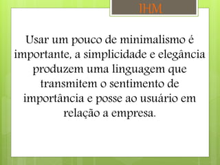 Usar um pouco de minimalismo é
importante, a simplicidade e elegância
produzem uma linguagem que
transmitem o sentimento de
importância e posse ao usuário em
relação a empresa.
IHM
 