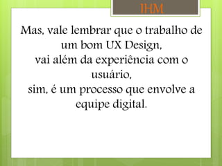Mas, vale lembrar que o trabalho de
um bom UX Design,
vai além da experiência com o
usuário,
sim, é um processo que envolve a
equipe digital.
IHM
 