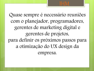Quase sempre é necessário reuniões
com o planejador, programadores,
gerentes de marketing digital e
gerentes de projetos,
para definir os próximos passos para
a otimização do UX design da
empresa.
IHM
 