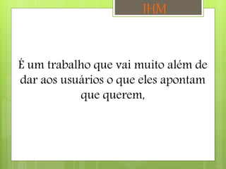 É um trabalho que vai muito além de
dar aos usuários o que eles apontam
que querem,
IHM
 