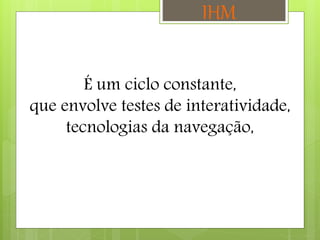 É um ciclo constante,
que envolve testes de interatividade,
tecnologias da navegação,
IHM
 
