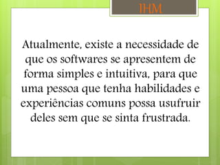 Atualmente, existe a necessidade de
que os softwares se apresentem de
forma simples e intuitiva, para que
uma pessoa que tenha habilidades e
experiências comuns possa usufruir
deles sem que se sinta frustrada.
IHM
 