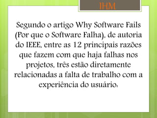 Segundo o artigo Why Software Fails
(Por que o Software Falha), de autoria
do IEEE, entre as 12 principais razões
que fazem com que haja falhas nos
projetos, três estão diretamente
relacionadas a falta de trabalho com a
experiência do usuário:
IHM
 
