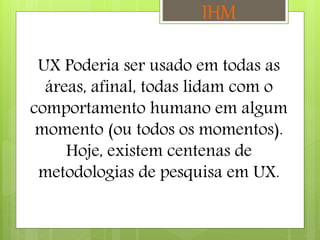 UX Poderia ser usado em todas as
áreas, afinal, todas lidam com o
comportamento humano em algum
momento (ou todos os momentos).
Hoje, existem centenas de
metodologias de pesquisa em UX.
IHM
 