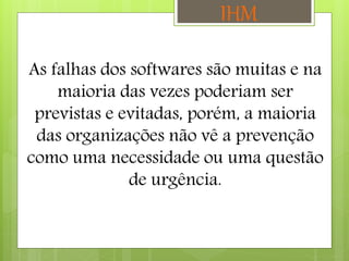 As falhas dos softwares são muitas e na
maioria das vezes poderiam ser
previstas e evitadas, porém, a maioria
das organizações não vê a prevenção
como uma necessidade ou uma questão
de urgência.
IHM
 