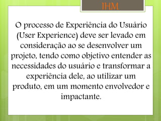 O processo de Experiência do Usuário
(User Experience) deve ser levado em
consideração ao se desenvolver um
projeto, tendo como objetivo entender as
necessidades do usuário e transformar a
experiência dele, ao utilizar um
produto, em um momento envolvedor e
impactante.
IHM
 