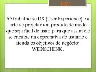 “O trabalho de UX (User Experience) é a
arte de projetar um produto de modo
que seja fácil de usar, para que assim ele
se encaixe na expectativa do usuário e
atenda os objetivos de negócio”,
WEINSCHENK .
IHM
 