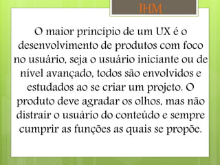 O maior princípio de um UX é o
desenvolvimento de produtos com foco
no usuário, seja o usuário iniciante ou de
nível avançado, todos são envolvidos e
estudados ao se criar um projeto. O
produto deve agradar os olhos, mas não
distrair o usuário do conteúdo e sempre
cumprir as funções as quais se propõe.
IHM
 