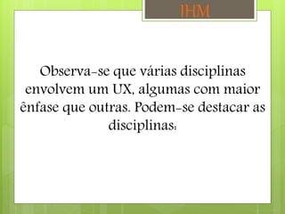 Observa-se que várias disciplinas
envolvem um UX, algumas com maior
ênfase que outras. Podem-se destacar as
disciplinas:
IHM
 