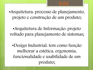•Arquitetura: processo de planejamento,
projeto e construção de um produto;
•Arquitetura de Informação: projeto
voltado para planejamento de sistemas;
•Design Industrial: tem como função
melhorar a estética, ergonomia,
funcionalidade e usabilidade de um
produto;
IHM
 