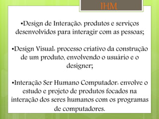 •Design de Interação: produtos e serviços
desenvolvidos para interagir com as pessoas;
•Design Visual: processo criativo da construção
de um produto, envolvendo o usuário e o
designer;
•Interação Ser Humano Computador: envolve o
estudo e projeto de produtos focados na
interação dos seres humanos com os programas
de computadores.
IHM
 