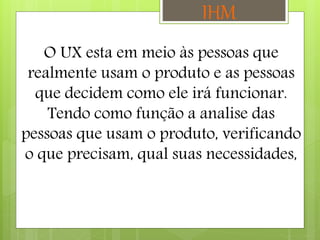 O UX esta em meio às pessoas que
realmente usam o produto e as pessoas
que decidem como ele irá funcionar.
Tendo como função a analise das
pessoas que usam o produto, verificando
o que precisam, qual suas necessidades,
IHM
 