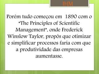 Porém tudo começou em 1890 com o
“The Principles of Scientific
Management”, onde Frederick
Winslow Taylor, propôs que otimizar
e simplificar processos faria com que
a produtividade das empresas
aumentasse.
IHM
 