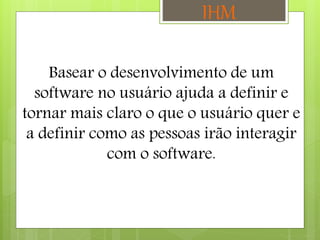 Basear o desenvolvimento de um
software no usuário ajuda a definir e
tornar mais claro o que o usuário quer e
a definir como as pessoas irão interagir
com o software.
IHM
 