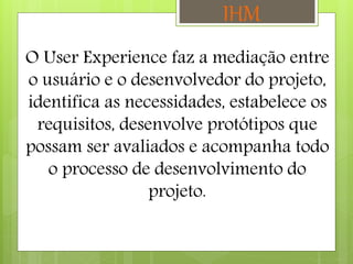 O User Experience faz a mediação entre
o usuário e o desenvolvedor do projeto,
identifica as necessidades, estabelece os
requisitos, desenvolve protótipos que
possam ser avaliados e acompanha todo
o processo de desenvolvimento do
projeto.
IHM
 