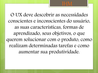 O UX deve descobrir as necessidades
conscientes e inconscientes do usuário,
as suas características, formas de
aprendizado, seus objetivos, o que
querem solucionar com o produto, como
realizam determinadas tarefas e como
aumentar sua produtividade.
IHM
 