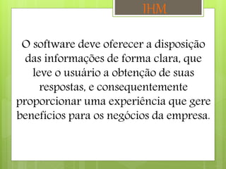 O software deve oferecer a disposição
das informações de forma clara, que
leve o usuário a obtenção de suas
respostas, e consequentemente
proporcionar uma experiência que gere
benefícios para os negócios da empresa.
IHM
 