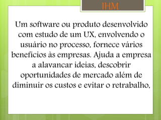 Um software ou produto desenvolvido
com estudo de um UX, envolvendo o
usuário no processo, fornece vários
benefícios às empresas. Ajuda a empresa
a alavancar ideias, descobrir
oportunidades de mercado além de
diminuir os custos e evitar o retrabalho,
IHM
 