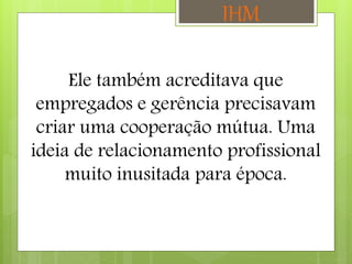 Ele também acreditava que
empregados e gerência precisavam
criar uma cooperação mútua. Uma
ideia de relacionamento profissional
muito inusitada para época.
IHM
 