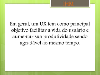 Em geral, um UX tem como principal
objetivo facilitar a vida do usuário e
aumentar sua produtividade sendo
agradável ao mesmo tempo.
IHM
 