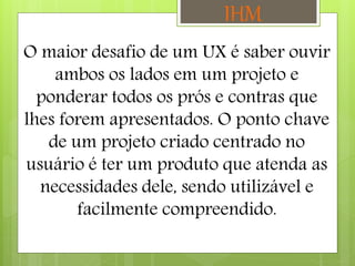 O maior desafio de um UX é saber ouvir
ambos os lados em um projeto e
ponderar todos os prós e contras que
lhes forem apresentados. O ponto chave
de um projeto criado centrado no
usuário é ter um produto que atenda as
necessidades dele, sendo utilizável e
facilmente compreendido.
IHM
 