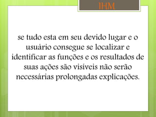 se tudo esta em seu devido lugar e o
usuário consegue se localizar e
identificar as funções e os resultados de
suas ações são visíveis não serão
necessárias prolongadas explicações.
IHM
 
