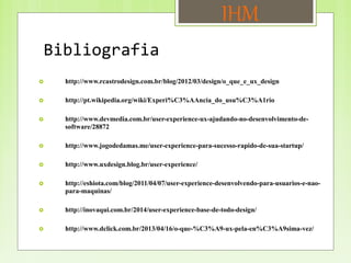 Bibliografia
IHM
 http://www.rcastrodesign.com.br/blog/2012/03/design/o_que_e_ux_design
 http://pt.wikipedia.org/wiki/Experi%C3%AAncia_do_usu%C3%A1rio
 http://www.devmedia.com.br/user-experience-ux-ajudando-no-desenvolvimento-de-
software/28872
 http://www.jogodedamas.me/user-experience-para-sucesso-rapido-de-sua-startup/
 http://www.uxdesign.blog.br/user-experience/
 http://eshiota.com/blog/2011/04/07/user-experience-desenvolvendo-para-usuarios-e-nao-
para-maquinas/
 http://inovaqui.com.br/2014/user-experience-base-de-todo-design/
 http://www.dclick.com.br/2013/04/16/o-que-%C3%A9-ux-pela-en%C3%A9sima-vez/
 