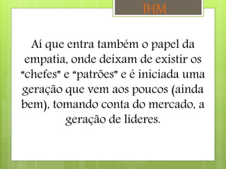 Aí que entra também o papel da
empatia, onde deixam de existir os
“chefes” e “patrões” e é iniciada uma
geração que vem aos poucos (ainda
bem), tomando conta do mercado, a
geração de líderes.
IHM
 