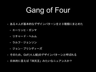 Gang of Four
• ある４人が基本的なデザインパターンを２３種類にまとめた
• エーリッヒ・ガンマ
• リチャード・ヘルム
• ラルフ・ジョンソン
• ジョン・ブリシディーズ
• そのため、GoF(４人組)のデザインパターンと呼ばれる
• 日本的に言えば「四天王」みたいなニュアンスか？
 