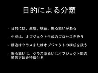 目的による分類
• 目的には、生成、構造、振る舞いがある
• 生成は、オブジェクト生成のプロセスを扱う
• 構造はクラスまたはオブジェクトの構成を扱う
• 振る舞いは、クラスあるいはオブジェクト間の
通信方法を特徴付る
 