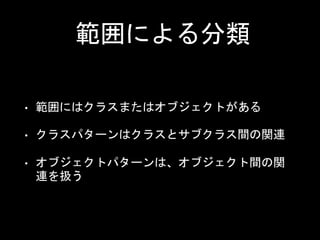 範囲による分類
• 範囲にはクラスまたはオブジェクトがある
• クラスパターンはクラスとサブクラス間の関連
• オブジェクトパターンは、オブジェクト間の関
連を扱う
 