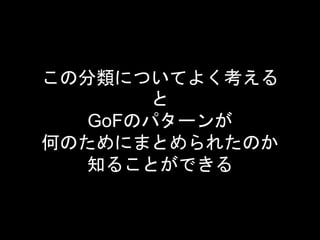 この分類についてよく考える
と
GoFのパターンが
何のためにまとめられたのか
知ることができる
 
