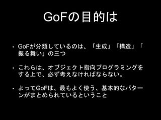 GoFの目的は
• GoFが分類しているのは、「生成」「構造」「
振る舞い」の三つ
• これらは、オブジェクト指向プログラミングを
する上で、必ず考えなければならない。
• よってGoFは、最もよく使う、基本的なパター
ンがまとめられているということ
 