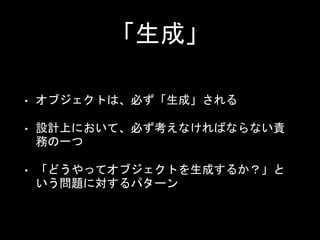 「生成」
• オブジェクトは、必ず「生成」される
• 設計上において、必ず考えなければならない責
務の一つ
• 「どうやってオブジェクトを生成するか？」と
いう問題に対するパターン
 