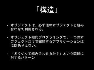「構造」
• オブジェクトは、必ず他のオブジェクトと組み
合わせて利用される。
• オブジェクト指向プログラミングで、一つのオ
ブジェクトだけで完結するアプリケーションは
ほぼありえない。
• 「どうやって組み合わせるか？」という問題に
対するパターン
 