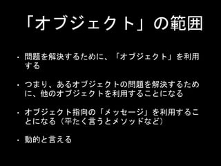 「オブジェクト」の範囲
• 問題を解決するために、「オブジェクト」を利用
する
• つまり、あるオブジェクトの問題を解決するため
に、他のオブジェクトを利用することになる
• オブジェクト指向の「メッセージ」を利用するこ
とになる（平たく言うとメソッドなど）
• 動的と言える
 