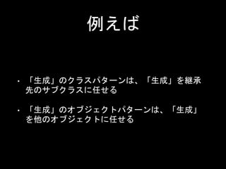 例えば
• 「生成」のクラスパターンは、「生成」を継承
先のサブクラスに任せる
• 「生成」のオブジェクトパターンは、「生成」
を他のオブジェクトに任せる
 